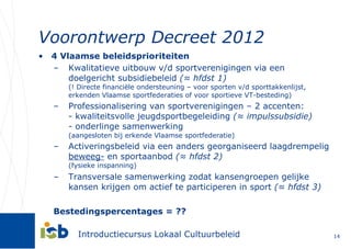 Voorontwerp Decreet 2012 4 Vlaamse beleidsprioriteiten Kwalitatieve uitbouw v/d sportverenigingen via een doelgericht subsidiebeleid  (≈ hfdst 1) (! Directe financiële ondersteuning – voor sporten v/d sporttakkenlijst, erkenden Vlaamse sportfederaties of voor sportieve VT-besteding) Professionalisering van sportverenigingen – 2 accenten: - kwaliteitsvolle jeugdsportbegeleiding  (≈ impulssubsidie) - onderlinge samenwerking (aangesloten bij erkende Vlaamse sportfederatie) Activeringsbeleid via een anders georganiseerd laagdrempelig  beweeg-  en sportaanbod  (≈ hfdst 2) (fysieke inspanning) Transversale samenwerking zodat kansengroepen gelijke kansen krijgen om actief te participeren in sport  (≈ hfdst 3) Bestedingspercentages = ?? 