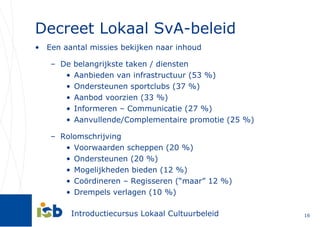 Decreet Lokaal SvA-beleid Een aantal missies bekijken naar inhoud De belangrijkste taken / diensten Aanbieden van infrastructuur (53 %) Ondersteunen sportclubs (37 %) Aanbod voorzien (33 %) Informeren – Communicatie (27 %) Aanvullende/Complementaire promotie (25 %) Rolomschrijving Voorwaarden scheppen (20 %) Ondersteunen (20 %) Mogelijkheden bieden (12 %) Coördineren – Regisseren (“maar” 12 %) Drempels verlagen (10 %) 