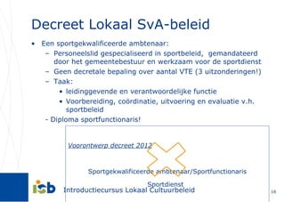 Decreet Lokaal SvA-beleid Een sportgekwalificeerde ambtenaar: Personeelslid gespecialiseerd in sportbeleid,  gemandateerd door het gemeentebestuur en werkzaam voor de sportdienst Geen decretale bepaling over aantal VTE (3 uitzonderingen!) Taak:  leidinggevende en verantwoordelijke functie Voorbereiding, coördinatie, uitvoering en evaluatie v.h. sportbeleid - Diploma sportfunctionaris! Voorontwerp decreet 2012 Sportgekwalificeerde ambtenaar/Sportfunctionaris Sportdienst   