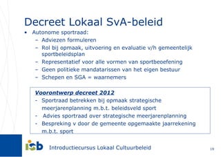 Decreet Lokaal SvA-beleid Autonome sportraad: Adviezen formuleren Rol bij opmaak, uitvoering en evaluatie v/h gemeentelijk sportbeleidsplan Representatief voor alle vormen van sportbeoefening Geen politieke mandatarissen van het eigen bestuur Schepen en SGA = waarnemers Voorontwerp decreet 2012 Sportraad betrekken bij opmaak strategische meerjarenplanning m.b.t. beleidsveld sport -  Advies sportraad over strategische meerjarenplanning Bespreking v door de gemeente opgemaakte jaarrekening m.b.t. sport 