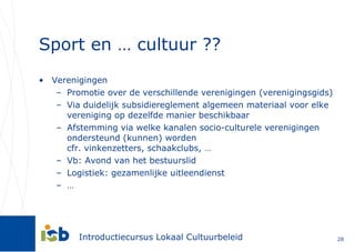 Sport en … cultuur ?? Verenigingen Promotie over de verschillende verenigingen (verenigingsgids) Via duidelijk subsidiereglement algemeen materiaal voor elke vereniging op dezelfde manier beschikbaar  Afstemming via welke kanalen socio-culturele verenigingen ondersteund (kunnen) worden  cfr. vinkenzetters, schaakclubs, … Vb: Avond van het bestuurslid Logistiek: gezamenlijke uitleendienst  … 