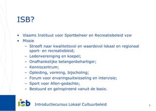 ISB? Vlaams Instituut voor Sportbeheer en Recreatiebeleid vzw Missie Streeft naar kwaliteitsvol en waardevol lokaal en regionaal sport- en recreatiebleid; Ledenvereniging en koepel; Onafhankelijke belangenbehartiger; Kenniscentrum; Opleiding, vorming, bijscholing; Forum voor ervaringsuitwisseling en intervisie; Sport voor Allen-gedachte; Bestuurd en geïnspireerd vanuit de basis. 