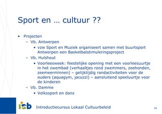 Sport en … cultuur ?? Projecten Vb. Antwerpen vzw Sport en Muziek organiseert samen met buurtsport Antwerpen een Basketbalstimuleringsproject Vb. Hulshout Voorleesweek: feestelijke opening met een voorleesuurtje in het zwembad (verhaaltjes rond zwemmers, zeehonden, zeemeerminnen) – gelijktijdig randactiviteiten voor de ouders (aquagym, jacuzzi) – aansluitend speeluurtje voor de kinderen Vb. Damme Volkssport en dans 