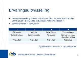 Ervaringsuitwisseling Hoe samenwerking tussen cultuur en sport in jouw werkcontext vorm geven? Bestaande initiatieven? Nieuwe ideeën? Succesfactoren – valkuilen? Tijdsbewaker– notulist - rapporteerder 1 2 3 4 Strategie Advies Vrijwilligers Verenigingen Infrastructuur Communicatie Personeel Werkprocessen/ dienstverlening Projecten Projecten Projecten Projecten 