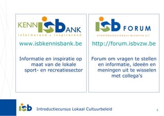 www.isbkennisbank.be Informatie en inspiratie op maat van de lokale sport- en recreatiesector http://forum.isbvzw.be Forum om vragen te stellen en informatie, ideeën en meningen uit te wisselen met collega’s 