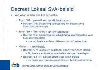Decreet Lokaal SvA-beleid Van waar komen we? Een terugblik. Jaren ’70: opkomst van sport infrastructuur Decreet ’76: Erkenning sportcentra en betoelaging Sportfunctionarissen Jaren ’80 – ’90: nadruk op sport promotie Decreet ’95: Erkenning en subsidiëring sport diensten  voor hun sportpromotie o.a. op basis van beschikbare sportinfrastructuur Heden … : sport beleid Decreet ‘07: Lokaal en regionaal Sport voor Allen-beleid Op basis van inwonersaantallen en sportbeleidsplan Decreet ’12 (?): Lokaal Sport voor Allen-beleid op basis van inwonersaantallen en beleidsprioriteiten 