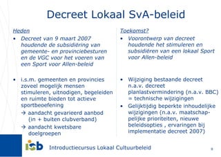 Decreet Lokaal SvA-beleid Heden Decreet van 9 maart 2007 houdende de subsidiëring van gemeente- en provinciebesturen en de VGC voor het voeren van een Sport voor Allen-beleid i.s.m. gemeenten en provincies zoveel mogelijk mensen stimuleren, uitnodigen, begeleiden en ruimte bieden tot actieve sportbeoefening    aandacht gevarieerd aanbod    (in + buiten clubverband)     aandacht kwetsbare    doelgroepen Toekomst? Voorontwerp van decreet houdende het stimuleren en subsidiëren van een lokaal Sport voor Allen-beleid Wijziging bestaande decreet n.a.v. decreet planlastvermindering (n.a.v. BBC) = technische wijzigingen Gelijktijdig beperkte inhoudelijke wijzigingen (n.a.v. maatschap-pelijke prioriteiten, nieuwe beleidsopties , ervaringen bij implementatie decreet 2007) 