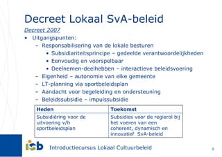 Decreet Lokaal SvA-beleid Decreet 2007 Uitgangspunten: Responsabilisering van de lokale besturen Subsidiariteitsprincipe – gedeelde verantwoordelijkheden Eenvoudig en voorspelbaar Deelnemen-deelhebben – interactieve beleidsvoering  Eigenheid – autonomie van elke gemeente LT-planning via sportbeleidsplan Aandacht voor begeleiding en ondersteuning Beleidssubsidie – impulssubsidie  Heden Toekomst Subsidiëring voor de uitvoering v/h sportbeleidsplan Subsidies voor de regierol bij het voeren van een coherent, dynamisch en innovatief  SvA-beleid 
