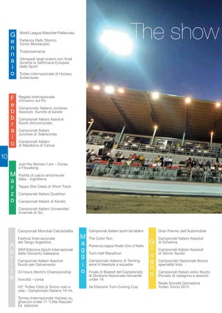 10 
World League Maschile Pallanuoto 
Partenza Rally Storico 
Torino Montecarlo 
Thaiboxemania 
Olimpiadi degli oratori con finali 
durante la Settimana Europea 
dello Sport 
Trofeo internazionale di Hockey 
Subacqueo 
Gennaio 
Regata Internazionale 
d’Inverno sul Po 
Campionato Italiano Juniores 
Assoluto Kumite di karate 
Campionati Italiani Assoluti 
Nuoto Sincronizzato 
Campionati Italiani 
Juniores di Teakwondo 
Campionati Italiani 
di Maratona di Canoa 
Febbraio 
Just the Woman I am – Corsa 
e Fitwalking 
Partita di calcio amichevole 
Italia - Inghilterra 
Tappa Star Class di Short Track 
Campionati Italiani Duathlon 
Campionati Italiani di Kendo 
Campionati Italiani Universitari 
Invernali di Sci 
Marzo 
Campionati Mondiali Calcioballila 
Festival Internazionale 
del Tango Argentino 
XXVI Edizione Giochi Internazionali 
della Gioventù Salesiana 
Campionati Italiani Assoluti 
Nuoto per Salvamento 
24 hours World’s Championship 
Vivicittà - corsa 
43° Trofeo Città di Torino volo a 
vela - Campionato Italiano 18 mt. 
Torneo Internazionale Hockey su 
ghiaccio under 11 “Little Rascals” 
2a edizione 
A 
prile 
The show 
Campionati Italiani sport da tatami 
The Color Run 
Partenza tappa finale Giro d’Italia 
Turin Half Marathon 
Campionato Italiano di Twirling 
serie A freestyle a squadre 
Finale di Basket del Campionato 
di Divisione Nazionale Giovanile 
under 19 
3a Edizione Turin Curling Cup 
io Gran Premio dell’Automobile 
Magg 
Campionati Italiani Assoluti 
di Scherma 
Campionati Italiani Assoluti 
di Tennis Tavolo 
Campionato Nazionale Bocce 
specialità Volo 
Campionati Italiani estivi Nuoto 
Pinnato di categoria e assoluti 
Reale Società Ginnastica 
Trofeo Torino 2015 
Giugno 
 