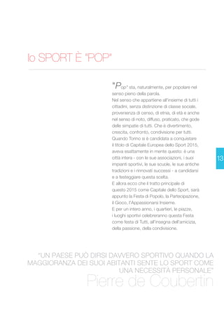 lo SPORT È “POP” 
Pierre de Coubertin 
13 
"Pop" sta, naturalmente, per popolare nel 
senso pieno della parola. 
Nel senso che appartiene all'insieme di tutti i 
cittadini, senza distinzione di classe sociale, 
provenienza di censo, di etnia, di età e anche 
nel senso di noto, diffuso, praticato, che gode 
delle simpatie di tutti. Che è divertimento, 
crescita, confronto, condivisione per tutti. 
Quando Torino si è candidata a conquistare 
il titolo di Capitale Europea dello Sport 2015, 
aveva esattamente in mente questo: è una 
città intera - con le sue associazioni, i suoi 
impianti sportivi, le sue scuole, le sue antiche 
tradizioni e i rinnovati successi - a candidarsi 
e a festeggiare questa scelta. 
E allora ecco che il tratto principale di 
questo 2015 come Capitale dello Sport, sarà 
appunto la Festa di Popolo, la Partecipazione, 
il Gioco, l'Appassionarsi Insieme. 
E per un intero anno, i quartieri, le piazze, 
i luoghi sportivi celebreranno questa Festa 
come festa di Tutti, all'insegna dell'amicizia, 
della passione, della condivisione. 
“UN PAESE PUÒ DIRSI DAVVERO SPORTIVO QUANDO LA 
MAGGIORANZA DEI SUOI ABITANTI SENTE LO SPORT COME 
UNA NECESSITÀ PERSONALE” 
 