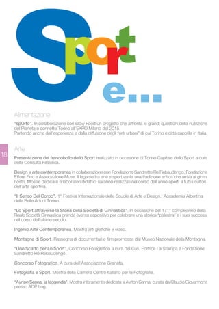 18 
e... 
Alimentazione 
“spOrto”. In collaborazione con Slow Food un progetto che affronta le grandi questioni della nutrizione 
del Pianeta e connette Torino all’EXPO Milano del 2015. 
Partendo anche dall’esperienza e dalla diffusione degli “orti urbani” di cui Torino è città capofila in Italia. 
Arte 
Presentazione del francobollo dello Sport realizzato in occasione di Torino Capitale dello Sport a cura 
della Consulta Filatelica. 
Design e arte contemporanea in collaborazione con Fondazione Sandretto Re Rebaudengo, Fondazione 
Ettore Fico e Associazione Muse. Il legame tra arte e sport vanta una tradizione antica che arriva ai giorni 
nostri. Mostre dedicate e laboratori didattici saranno realizzati nel corso dell’anno aperti a tutti i cultori 
dell’arte sportiva. 
“Il Senso Del Corpo”, 1° Festival Internazionale delle Scuole di Arte e Design. Accademia Albertina 
delle Belle Arti di Torino. 
“Lo Sport attraverso la Storia della Società di Ginnastica”. In occasione del 171° compleanno della 
Reale Società Ginnastica grande evento espositivo per celebrare una storica “palestra” e i suoi successi 
nel corso dell’ultimo secolo. 
Ingenio Arte Contemporanea. Mostra arti grafiche e video. 
Montagna di Sport. Rassegna di documentari e film promossa dal Museo Nazionale della Montagna. 
“Uno Scatto per Lo Sport”, Concorso Fotografico a cura del Cus, Editrice La Stampa e Fondazione 
Sandretto Re Rebaudengo. 
Concorso Fotografico. A cura dell’Associazione Granata. 
Fotografia e Sport. Mostra della Camera Centro Italiano per la Fotografia. 
“Ayrton Senna, la leggenda”. Mostra interamente dedicata a Ayrton Senna, curata da Claudio Giovannone 
presso ADP Log. 
 