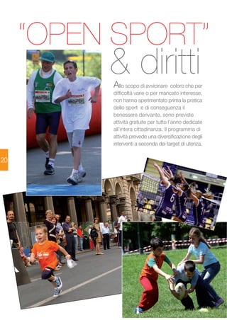 20 
“OPEN SPORT” 
& diritti 
Allo scopo di avvicinare coloro che per 
difficoltà varie o per mancato interesse, 
non hanno sperimentato prima la pratica 
dello sport e di conseguenza il 
benessere derivante, sono previste 
attività gratuite per tutto l’anno dedicate 
all’intera cittadinanza. Il programma di 
attività prevede una diversificazione degli 
interventi a seconda dei target di utenza. 
 