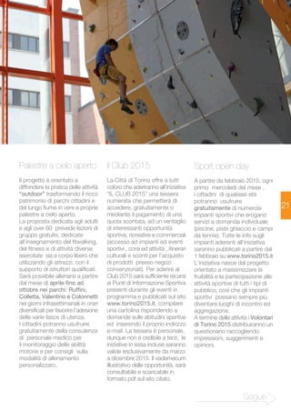 21 
Palestre a cielo aperto 
Il progetto è orientato a 
diffondere la pratica delle attività 
“outdoor” trasformando il ricco 
patrimonio di parchi cittadini e 
del lungo fiume in vere e proprie 
palestre a cielo aperto. 
La proposta dedicata agli adulti 
e agli over 60 prevede lezioni di 
gruppo gratuite, dedicate 
all’insegnamento del fitwalking, 
del fitness e di attività diverse 
esercitate sia a corpo libero che 
utilizzando gli attrezzi, con il 
supporto di istruttori qualificati. 
Sarà possibile allenarsi a partire 
dal mese di aprile fino ad 
ottobre nei parchi: Ruffini, 
Colletta, Valentino e Colonnetti 
nei giorni infrasettimanali in orari 
diversificati per favorire l’adesione 
delle varie fasce di utenza. 
I cittadini potranno usufruire 
gratuitamente della consulenza 
di personale medico per 
il monitoraggio delle abilità 
motorie e per consigli sulla 
modalità di allenamento 
personalizzato. 
Il Club 2015 
La Città di Torino offre a tutti 
coloro che aderiranno all’iniziativa 
“IL CLUB 2015” una tessera 
numerata che permetterà di 
accedere, gratuitamente o 
mediante il pagamento di una 
quota scontata, ad un ventaglio 
di interessanti opportunità 
sportive, ricreative e commerciali 
(accesso ad impianti ed eventi 
sportivi , corsi ed attività , itinerari 
culturali e sconti per l’acquisto 
di prodotti presso negozi 
convenzionati). Per aderire al 
Club 2015 sarà sufficiente recarsi 
ai Punti di Informazione Sportiva 
presenti durante gli eventi in 
programma e pubblicati sul sito 
www.torino2015.it, compilare 
una cartolina rispondendo a 
domande sulle abitudini sportive 
ed inserendo il proprio indirizzo 
e-mail. La tessera è personale, 
dunque non è cedibile a terzi, le 
iniziative in essa incluse saranno 
valide esclusivamente da marzo 
a dicembre 2015. Il vademecum 
illustrativo delle opportunità, sarà 
consultabile e scaricabile in 
formato pdf sul sito citato. 
Sport open day 
A partire da febbraio 2015, ogni 
primo mercoledì del mese , 
i cittadini di qualsiasi età 
potranno usufruire 
gratuitamente di numerosi 
impianti sportivi che erogano 
servizi a domanda individuale 
(piscine, piste ghiaccio e campi 
da tennis). Tutte le info sugli 
impianti aderenti all’iniziativa 
saranno pubblicati a partire dal 
1 febbraio su www.torino2015.it 
L’iniziativa nasce dal progetto 
orientato a massimizzare la 
fruibilità e la partecipazione alle 
attività sportive di tutti i tipi di 
pubblico, così che gli impianti 
sportivi possano sempre più 
diventare luoghi di incontro ed 
aggregazione. 
A termine delle attività i Volontari 
di Torino 2015 distribuiranno un 
questionario raccogliendo 
impressioni, suggerimenti e 
opinioni. 
Segue 
 