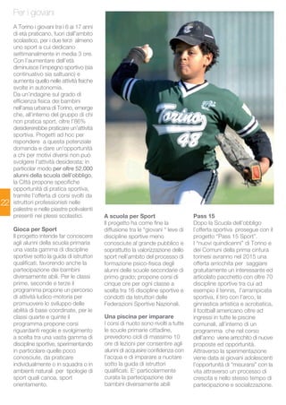 22 
Per i giovani 
A Torino i giovani tra i 6 ai 17 anni 
di età praticano, fuori dall'ambito 
scolastico, per i due terzi almeno 
uno sport a cui dedicano 
settimanalmente in media 3 ore. 
Con l’aumentare dell’età 
diminuisce l’impegno sportivo (sia 
continuativo sia saltuario) e 
aumenta quello nelle attività fisiche 
svolte in autonomia. 
Da un’indagine sul grado di 
efficienza fisica dei bambini 
nell’area urbana di Torino, emerge 
che, all’interno del gruppo di chi 
non pratica sport, oltre l’86% 
desidererebbe praticare un’attività 
sportiva. Progetti ad hoc per 
rispondere a questa potenziale 
domanda e dare un'opportunità 
a chi per motivi diversi non può 
svolgere l'attività desiderata; in 
particolar modo per oltre 52.000 
alunni della scuola dell’obbligo, 
la Città propone specifiche 
opportunità di pratica sportiva, 
tramite l’offerta di corsi svolti da 
istruttori professionisti nelle 
palestre e nelle piastre polivalenti 
presenti nei plessi scolastici. 
Gioca per Sport 
Il progetto intende far conoscere 
agli alunni della scuola primaria 
una vasta gamma di discipline 
sportive sotto la guida di istruttori 
qualificati, favorendo anche la 
partecipazione dei bambini 
diversamente abili. Per le classi 
prime, seconde e terze il 
programma propone un percorso 
di attività ludico-motoria per 
promuovere lo sviluppo delle 
abilità di base coordinate, per le 
classi quarte e quinte il 
programma propone corsi 
riguardanti regole e svolgimento 
a scelta tra una vasta gamma di 
discipline sportive, sperimentando 
in particolare quelle poco 
conosciute, da praticare 
individualmente o in squadra o in 
ambienti naturali per tipologie di 
sport quali canoa, sport 
orientamento. 
Pass 15 
Dopo la Scuola dell’obbligo 
l’offerta sportiva prosegue con il 
progetto “Pass 15 Sport”. 
I “nuovi quindicenni” di Torino e 
dei Comuni della prima cintura 
torinesi avranno nel 2015 una 
offerta arricchita per saggiare 
gratuitamente un interessante ed 
articolato pacchetto con oltre 70 
discipline sportive tra cui ad 
esempio il tennis, l’arrampicata 
sportiva, il tiro con l’arco, la 
ginnastica artistica e acrobatica, 
il football americano oltre ad 
ingressi in tutte le piscine 
comunali, all’interno di un 
programma che nel corso 
dell’anno viene arricchito di nuove 
proposte ed opportunità. 
Attraverso la sperimentazione 
viene data ai giovani adolescenti 
l’opportunità di “misurarsi” con la 
vita attraverso un processo di 
crescita e nello stesso tempo di 
partecipazione e socializzazione. 
A scuola per Sport 
Il progetto ha come fine la 
diffusione tra le “giovani “ leve di 
discipline sportive meno 
conosciute al grande pubblico e 
soprattutto la valorizzazione dello 
sport nell’ambito del processo di 
formazione psico-fisica degli 
alunni delle scuole secondarie di 
primo grado; propone corsi di 
cinque ore per ogni classe a 
scelta tra 16 discipline sportive e 
condotti da Istruttori delle 
Federazioni Sportive Nazionali. 
Una piscina per imparare 
I corsi di nuoto sono rivolti a tutte 
le scuole primarie cittadine, 
prevedono cicli di massimo 10 
ore di lezioni per consentire agli 
alunni di acquisire confidenza con 
l’acqua e di imparare a nuotare 
sotto la guida di istruttori 
qualificati. E’ particolarmente 
curata la partecipazione dei 
bambini diversamente abili 
 