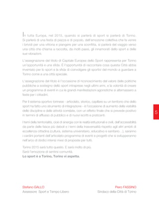 In tutta Europa, nel 2015, quando si parlerà di sport si parlerà di Torino. 
Si parlerà di una festa di piazza e di popolo, dell’emozione collettiva che fa venire 
i brividi per una vittoria e piangere per una sconfitta, si parlerà del viaggio verso 
una città che chiama a raccolta, da molti paesi, gli innamorati dello sport e delle 
sue vibrazioni. 
L'assegnazione del titolo di Capitale Europea dello Sport rappresenta per Torino 
un’opportunità e una sfida. È l’opportunità di raccontare cosa questa Città abbia 
inventato per lo sport e la sfida di coinvolgere gli sportivi del mondo a guardare a 
Torino come a una città speciale. 
L'assegnazione del titolo è l’occasione di riconoscimento del valore delle politiche 
pubbliche a sostegno dello sport intraprese negli ultimi anni, e la volontà di creare 
un programma di eventi in cui le grandi manifestazioni agonistiche si alternassero a 
feste per i cittadini. 
Per il sistema sportivo torinese - articolato, storico, capillare su un territorio che dello 
sport ha fatto uno strumento di integrazione - è l’occasione di aumento della visibilità 
delle discipline e delle attività correlate, con un effetto finale che si prevede positivo 
in termini di afflusso di pubblico e di nuovi iscritti e praticanti. 
I temi della territorialità, cioè di sinergia con le realtà istituzionali e civili, dell'accessibilità 
da parte delle fasce più deboli e i temi della trasversalità rispetto agli altri ambiti di 
eccellenza cittadina (cultura, sistema universitario, educativo e sanitario…), saranno 
i cardini portanti dell’articolato programma di eventi e progetti che si svilupperanno 
nell’arco di dodici intensi mesi di proposte per tutti. 
Torino 2015 sarà tutto questo. E sarà molto di più. 
Sarà l’emozione di sentirsi comunità. 
Lo sport è a Torino, Torino vi aspetta. 
Stefano GALLO 
Assessore Sport e Tempo Libero 
Piero FASSINO 
Sindaco della Città di Torino 
5 
 