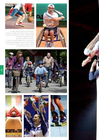 In queste pagine le tante facce dello Sport 
torinese: da quello che ha fatto la Storia, ai giochi 
di quartiere, dai bambini ai "vecchi" impenitenti delle 
più disparate discipline sportive, 
agli sport paralimpici e olimpici. 
E Torino è una città ospitale anche per gli sportivi 
che amano le passeggiate nei parchi, le corse solitarie 
sui Lungo Po, le piste ciclabili e persino qualche 
acrobazia nelle scuole circensi. 
6 
 