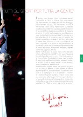 La storia dello Sport a Torino, dalla Reale Società 
Ginnastica al calcio di Juve e Toro, dall'Atletica 
alla Pallacanestro, dal Rugby al Nuoto al Canottaggio 
alla Scherma allo Sci, fino alle recenti scuole di 
Arti marziali e delle attività Paralimpiche, è una storia 
secolare di splendori e di passione popolare insieme, 
di grandi sfide e di pratica quotidiana, di impegno 
civico e di civile partecipazione che attraversa 
tutte le età e tutti i ceti sociali. Oggi Torino, che ha la 
più alta densità di impianti e servizi sportivi del 
Paese, presenta con orgoglio il suo titolo di Capitale 
Europea dello Sport 2015 forte e consapevole del 
fatto che dietro di sé e con sé ha una comunità di 
donne e di uomini che ha vissuto e vive lo sport come 
qualcosa che Unisce, Appassiona, Innamora, Rispetta, 
Condivide, Aggrega, Libera. 
Sono infatti queste le parole chiave che abbiamo 
scelto, all'inizio di questo 2014, per accompagnarci 
durante tutto il prossimo anno in cui festeggeremo 
la nostra Festa Sportiva più grande e partecipata. 
E accanto a quelle parole-chiave abbiamo coniato 
lo slogan "Scegli lo sport, sorridi!", che è un invito 
a condividere e ad avere fiducia. 
Fiducia nelle proprie forze, nei propri progetti, 
nei propri sogni. Perché lo Sport è gioco, è cultura, 
è partecipazione, è stile di vita. Lo Sport è una festa 
che ci fa compagnia e ci fa crescere, insieme. 
E il titolo di Capitale Europea avrà un senso solo 
se riusciremo a farne, per Torino e per i torinesi, 
una grande e duratura festa popolare, celebrando 
de Coubertin che ci ha consegnato in eredità questa 
esortazione: "Tutti gli sport, per tutta la gente". 
7 
"TUTTI GLI SPORT PER TUTTA LA GENTE" 
 