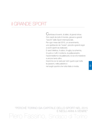 il GRANDE SPORT 
Centinaia di eventi, di atleti, di grandi show. 
Con ospiti da tutto il mondo, giovani e grandi 
"vecchi" dello Sport internazionale. 
Per ogni mese del 2015, un avvenimento, 
uno spettacolo da "vivere", piccoli e grandi sogni 
a occhi aperti da realizzare. 
E sarà l'atletica, il calcio, il rugby, la scherma, 
il nuoto e i tuffi, il ciclismo, la pallacanestro, 
l'automobilismo e la pallanuoto, lo sci e le maratone 
e ancora tanto altro. 
Insomma ce ne sarà per tutti i gusti e per tutte 
le passioni, nelle palestre e 
nei luoghi sportivi che tutta Italia ci invidia. 
"PERCHÈ TORINO SIA CAPITALE DELLO SPORT NEL 2015 
E NEGLI ANNI A VENIRE" 
Piero Fassino, Sindaco di Torino 
9 
 
