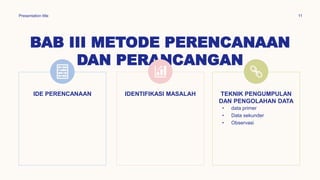 BAB III METODE PERENCANAAN
DAN PERANCANGAN
Presentation title 11
IDE PERENCANAAN IDENTIFIKASI MASALAH TEKNIK PENGUMPULAN
DAN PENGOLAHAN DATA
• data primer
• Data sekunder
• Observasi
 