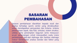 SASARAN
PEMBAHASAN
Sasaran pembahasan diarahkan kepada studi dan
analisa terhadap sports center yang dimaksudkan
untuk mendapatkan persyaratan dan kriteria- kriteria
perencanaan tapak, tata fisik, sirkulasi, sistem struktur,
utilitas serta penampilan bagunan serta menyusun
acuan perancangan untuk mewujudkan suatu srana
perbelanjaan alat-alat olahraga dan fasilitas olahraga
indoor berdasarkan analisa standar dan faktor yang
mempengaruhi.
 