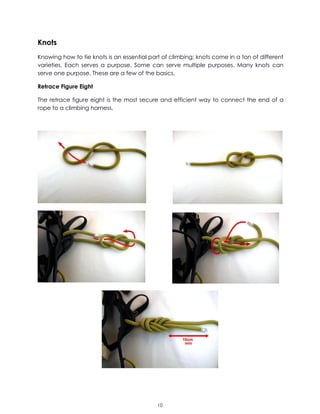 10
Knots
Knowing how to tie knots is an essential part of climbing; knots come in a ton of different
varieties. Each serves a purpose. Some can serve multiple purposes. Many knots can
serve one purpose. These are a few of the basics.
Retrace Figure Eight
The retrace figure eight is the most secure and efficient way to connect the end of a
rope to a climbing harness.
 