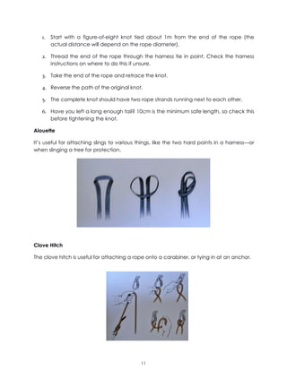 11
1. Start with a figure-of-eight knot tied about 1m from the end of the rope (the
actual distance will depend on the rope diameter).
2. Thread the end of the rope through the harness tie in point. Check the harness
instructions on where to do this if unsure.
3. Take the end of the rope and retrace the knot.
4. Reverse the path of the original knot.
5. The complete knot should have two rope strands running next to each other.
6. Have you left a long enough tail? 10cm is the minimum safe length, so check this
before tightening the knot.
Alouette
It’s useful for attaching slings to various things, like the two hard points in a harness—or
when slinging a tree for protection.
Clove Hitch
The clove hitch is useful for attaching a rope onto a carabiner, or tying in at an anchor.
 