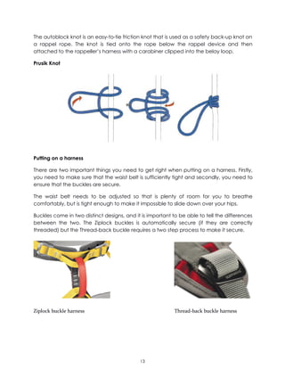 13
The autoblock knot is an easy-to-tie friction knot that is used as a safety back-up knot on
a rappel rope. The knot is tied onto the rope below the rappel device and then
attached to the rappeller’s harness with a carabiner clipped into the belay loop.
Prusik Knot
Putting on a harness
There are two important things you need to get right when putting on a harness. Firstly,
you need to make sure that the waist belt is sufficiently tight and secondly, you need to
ensure that the buckles are secure.
The waist belt needs to be adjusted so that is plenty of room for you to breathe
comfortably, but is tight enough to make it impossible to slide down over your hips.
Buckles come in two distinct designs, and it is important to be able to tell the differences
between the two. The Ziplock buckles is automatically secure (if they are correctly
threaded) but the Thread-back buckle requires a two step process to make it secure.
Ziplock buckle harness Thread-back buckle harness
 