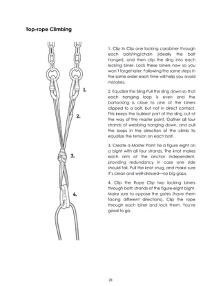 28
Top-rope Climbing
1. Clip In Clip one locking carabiner through
each bolt/ring/chain (ideally the bolt
hanger), and then clip the sling into each
locking biner. Lock these biners now so you
won’t forget later. Following the same steps in
the same order each time will help you avoid
mistakes.
2. Equalize the Sling Pull the sling down so that
each hanging loop is even and the
bartacking is close to one of the biners
clipped to a bolt, but not in direct contact.
This keeps the bulkiest part of the sling out of
the way of the master point. Gather all four
strands of webbing hanging down, and pull
the loops in the direction of the climb to
equalize the tension on each bolt.
3. Create a Master Point Tie a figure eight on
a bight with all four strands. The knot makes
each arm of the anchor independent,
providing redundancy in case one side
should fail. Pull the knot snug, and make sure
it’s clean and well-dressed—no big gaps.
4. Clip the Rope Clip two locking biners
through both strands of the figure-eight bight.
Make sure to oppose the gates (have them
facing different directions). Clip the rope
through each biner and lock them. You’re
good to go.
 