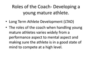 Roles of the Coach- Developing a
        young mature athlete.
• Long Term Athlete Development (LTAD)
• The roles of the coach when handling young
  mature athletes varies widely from a
  performance aspect to mental aspect and
  making sure the athlete is in a good state of
  mind to compete at a high level.
 