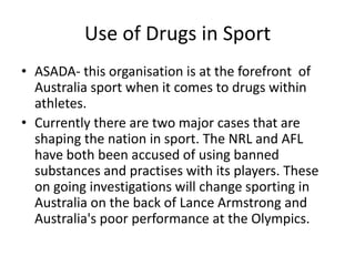 Use of Drugs in Sport
• ASADA- this organisation is at the forefront of
  Australia sport when it comes to drugs within
  athletes.
• Currently there are two major cases that are
  shaping the nation in sport. The NRL and AFL
  have both been accused of using banned
  substances and practises with its players. These
  on going investigations will change sporting in
  Australia on the back of Lance Armstrong and
  Australia's poor performance at the Olympics.
 
