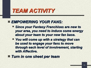 11
TEAM ACTIVITYTEAM ACTIVITY
EMPOWERING YOUR FANS:EMPOWERING YOUR FANS:
 Since your Fantasy Franchises are new toSince your Fantasy Franchises are new to
your area, you need to induce some energyyour area, you need to induce some energy
about your team to your new fan base.about your team to your new fan base.
 You will come up with a strategy that canYou will come up with a strategy that can
be used to engage your fans to movebe used to engage your fans to move
through each level of involvement, startingthrough each level of involvement, starting
with Affective.with Affective.
Turn in one sheet per teamTurn in one sheet per team
 