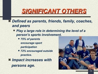 14
SIGNIFICANT OTHERSSIGNIFICANT OTHERS
Defined as parents, friends, family, coaches,
and peers
 Play a large role in determining the level of a
person’s sports involvement.
 75% of parents
encourage sport
participation
 72% encouraged outside
practice.
Impact increases with
persons age.
 