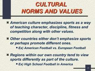 15
CULTURALCULTURAL
NORMS AND VALUESNORMS AND VALUES
American culture emphasizes sports as a way
of teaching character, discipline, fitness and
competition along with other values.
Other countries either don’t emphasize sports
or perhaps promote different ones.
 Ex) American Football vs. European Football
Regions within our own country tend to view
sports differently as part of the culture.
 Ex) High School Football in America
 