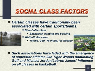 16
SOCIAL CLASS FACTORSSOCIAL CLASS FACTORS
Certain classes have traditionally been
associated with certain sports/teams.
 Blue-Collar class:
• Basketball, hunting and bowling
 White-Collar class:
• Tennis, Golf, Yachting, Ice Hockey
Such associations have faded with the emergence
of superstar athletes like Tiger Woods dominating
Golf and Michael Jordan/Lebron James’ influence
on all classes in basketball.
 