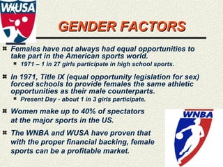 18
GENDER FACTORSGENDER FACTORS
Females have not always had equal opportunities to
take part in the American sports world.
 1971 – 1 in 27 girls participate in high school sports.
In 1971, Title IX (equal opportunity legislation for sex)
forced schools to provide females the same athletic
opportunities as their male counterparts.
 Present Day - about 1 in 3 girls participate.
Women make up to 40% of spectators
at the major sports in the US.
The WNBA and WUSA have proven that
with the proper financial backing, female
sports can be a profitable market.
 