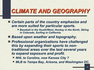 19
CLIMATE AND GEOGRAPHYCLIMATE AND GEOGRAPHY
Certain parts of the country emphasize and
are more suited for particular sports.
 Baseball in the South/West, Hockey in the North, Skiing
in Colorado, Surfing in California.
Based upon weather and topography.
Professional organizations have challenged
this by expanding their sports to non-
traditional areas over the last several years
to expand exposure and profit.
 NHL to Carolina, now Kansas City ?
 MLB to Tampa Bay, Arizona, and Washington DC.
 
