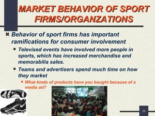 20
MARKET BEHAVIOR OF SPORTMARKET BEHAVIOR OF SPORT
FIRMS/ORGANZATIONSFIRMS/ORGANZATIONS
Behavior of sport firms has important
ramifications for consumer involvement
 Televised events have involved more people in
sports, which has increased merchandise and
memorabilia sales.
 Teams and advertisers spend much time on how
they market
 What kinds of products have you bought because of a
media ad?
 