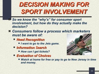 24
DECISION MAKING FORDECISION MAKING FOR
SPORT INVOLVEMENTSPORT INVOLVEMENT
So we know the “why’s” for consumer sport
involvement, but how do they actually make the
decision?
Consumers follow a process which marketers
must be aware of:
 Need RecognitionNeed Recognition
 I want to go to the Jets game.
 Information SearchInformation Search
 How can I get tickets?
 Evaluation of ChoicesEvaluation of Choices
 Watch at home for free or pay to go to New Jersey in time
and money.
 