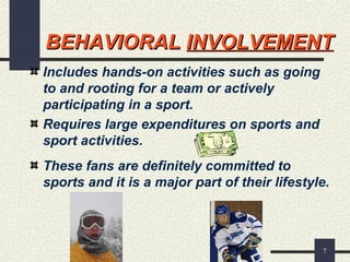 7
BEHAVIORALBEHAVIORAL INVOLVEMENTINVOLVEMENT
Includes hands-on activities such as going
to and rooting for a team or actively
participating in a sport.
Requires large expenditures on sports and
sport activities.
These fans are definitely committed to
sports and it is a major part of their lifestyle.
 