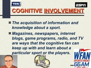 9
COGNITIVECOGNITIVE INVOLVEMENTINVOLVEMENT
The acquisition of information and
knowledge about a sport.
Magazines, newspapers, internet
blogs, game programs, radio, and TV
are ways that the cognitive fan can
keep up with and learn about a
particular sport or the players.
 