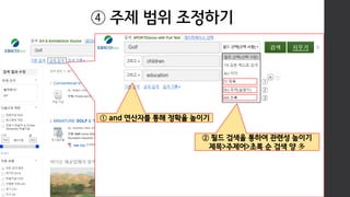 ② 필드 검색을 통하여 관련성 높이기
제목>주제어>초록 순 검색 양 多
④ 주제 범위 조정하기
① and 연산자를 통해 정확율 높이기
①
②
③
 