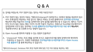 Q & A
Q. 검색을 하였는데, PDF 전문이 없는 경우는 어떤 자료인가요?
A. PDF 전문이 없는 경우의 자료는 *엠바고(Embargo)가 걸려있거나, DB에서 원문을 제공하지 않고
서지·초록정보만 제공하는 자료 입니다. 엠바고 여부는 도서관 홈페이지의 전자자료>전자저널
메뉴에서 해당 학술지의 ISSN을 검색하시면 검색 결과를 통해 확인 할 수 있습니다. 엠바고 기간이
아직 지나지 않은 자료는 해당 기간이 지나면 이용이 가능하고, 전문(Full Text)제공 DB/패키지가
검색결과에 나오지 않는 경우에는 도서관 홈페이지>연구학습지원>타기관 자료 복사 메뉴에서
‘원문복사서비스’를 신청해 주시는 방법이 있습니다.
Q. Open Access를 편하게 이용할 수 있는 방법이 있을까요?
A. ‘Unpaywall’ 이라는 프로그램을 설치해 주시고 크롬브라우저를 통해 검색하시면 편리하게
이용하실 수 있습니다. 자세한 이용방법은 연구학습지원>도서관이용가이드>Open Access
자료 활용하기 를 통해 확인하실 수 있습니다.
*엠바고(Embargo): Database 에서 특정 저널에 대해 일정 기간 이후 원문을 제공하는 제한
 