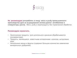 Не рекомендуем употреблять в пищу: мясо и рыбу промышленного
производства (для их выращивания используются антибиотики и
стимуляторы роста). Мясо, рыбу и морепродукты без термической обработки.
Рекомендуем ограничить
• Экзотические продукты (для длительного хранения обрабатываются
консервантами).
• Продукты, являющиеся известными аллергенами: шоколад, цитрусовые,
икра.
• Несезонные овощи и фрукты (содержат большое количество химических
минеральных удобрений).
 