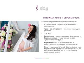ИНТИМНАЯ ЖИЗНЬ И БЕРЕМЕННОСТЬ.
Основные проблемы «беременного секса»
• Гормональный «взрыв» – резкая смена
настроения
• Трое в одной кровати – опасение навредить
ребенку
• Токсикоз
• Беременное тело – изменения. Связанные с
беременностью ( увеличенный живот,
чувствительная грудь)
Беременность ― это не болезнь, а
ответственность, а значит осторожность.
Секс ― дополнительный фактор риска, если
беременность протекает без осложнений, то
можно не отказываться от полноценной
сексуальной жизни.
 