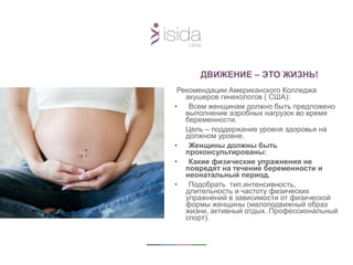 ДВИЖЕНИЕ – ЭТО ЖИЗНЬ!
Рекомендации Американского Колледжа
акушеров гинекологов ( США):
• Всем женщинам должно быть предложено
выполнение аэробных нагрузок во время
беременности.
Цель – поддержание уровня здоровья на
должном уровне.
• Женщины должны быть
проконсультированы:
• Какие физические упражнения не
повредят на течение беременности и
неонатальный период.
• Подобрать тип,интенсивность,
длительность и частоту физических
упражнений в зависимости от физической
формы женщины (малоподвижный образ
жизни, активный отдых. Профессиональный
спорт).
 