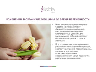 ИЗМЕНЕНИЯ В ОРГАНИЗМЕ ЖЕНЩИНЫ ВО ВРЕМЯ БЕРЕМЕННОСТИ
• В организме женщины во время
беременности возникают
физиологические изменения,
направленные на создание
благоприятных условий для
вынашивания ребенка и готовят
организм женщины к родам и
лактации.
• Все органы и системы организма
работают с повышенной нагрузкой,
поэтому нарушение правил гигиены,
питания и чрезмерные
психоэмоциональные
перенапряжения могут привести к
различным осложнениям.
 