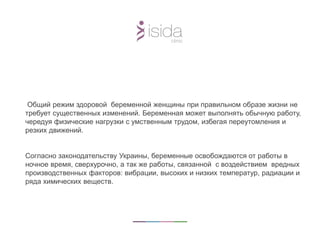 Общий режим здоровой беременной женщины при правильном образе жизни не
требует существенных изменений. Беременная может выполнять обычную работу,
чередуя физические нагрузки с умственным трудом, избегая переутомления и
резких движений.
Согласно законодательству Украины, беременные освобождаются от работы в
ночное время, сверхурочно, а так же работы, связанной с воздействием вредных
производственных факторов: вибрации, высоких и низких температур, радиации и
ряда химических веществ.
 