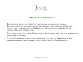 ФИЗИЧЕСКАЯ АКТИВНОСТЬ
• Физические упражнения позволяют достигнуть оптимального режима
функционирования основных систем организма в изменившихся условиях и
противостоят ряду осложнений беременности( варикозное расширение вен,
слабость брюшного преса и т.д).
• При нормальном протекании беременности физические нагрузки полезны как для
мамы так и для плода.
• Если до беременности женщина занималась спортом, то тренировки можно
продолжать после консультации врача, наблюдающего беременность.
 