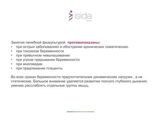 Занятия лечебной физкультурой противопоказаны:
• при острых заболеваниях и обострении хронических соматических.
• при токсикозе беременности
• при привычном невынашивании
• при угрозе прерывании беременности
• при многоводии
• при предлежании плаценты
Во всех сроках беременности предпочтительнее динамические нагрузки , а не
статические. Большое внимание уделяется развитию полного глубокого дыхания,
умению расслаблять отдельные группы мышц.
 