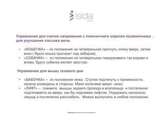 Упражнения для снятия напряжения с поясничного отделла позвоночника ,
для улучшения пассажа мочи.
• «КОШЕЧКА» – из положения на четвереньках прогнуть спину вверх, затем
вниз ( будто кошка пролазит под забором).
• «СОБАЧКА» – из положения на четвереньках поворачивать таз вправо и
влево, будто собачка виляет хвостом.
Упражнения для мышц тазового дна
• «БАБОЧКА» – из положения лежа . Ступни подтянуты к промежности,
колени разведены в стороны. Махи коленями вверх –вниз.
• «ЛИФТ» – сожмите мышцы заднего прохода и влагалища и постепенно
подтягивайте их вверх, как бы поднимая лифтом. Подержать несколько
секунд и постепенно расслабить. Можно выполнять в любом положении.
 